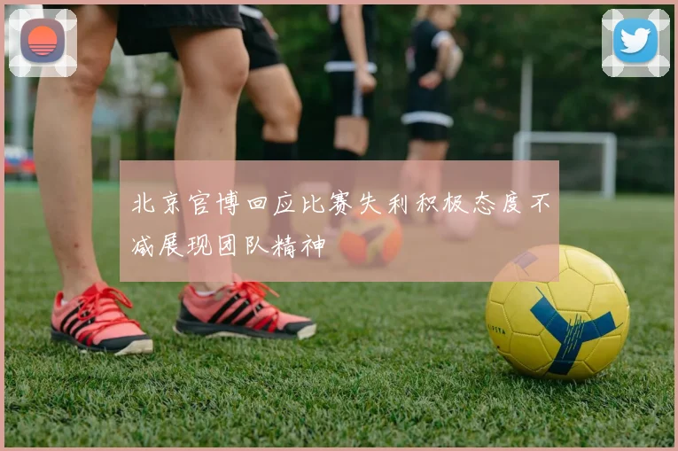 北京官博回应比赛失利积极态度不减展现团队精神