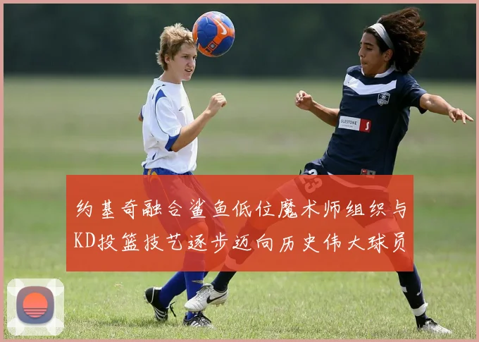 约基奇融合鲨鱼低位魔术师组织与KD投篮技艺逐步迈向历史伟大球员之路