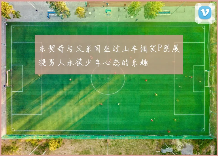 东契奇与父亲同坐过山车搞笑P图展现男人永葆少年心态的乐趣