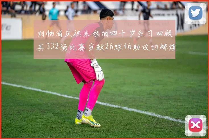 利物浦庆祝米尔纳四十岁生日回顾其332场比赛贡献26球46助攻的辉煌历程