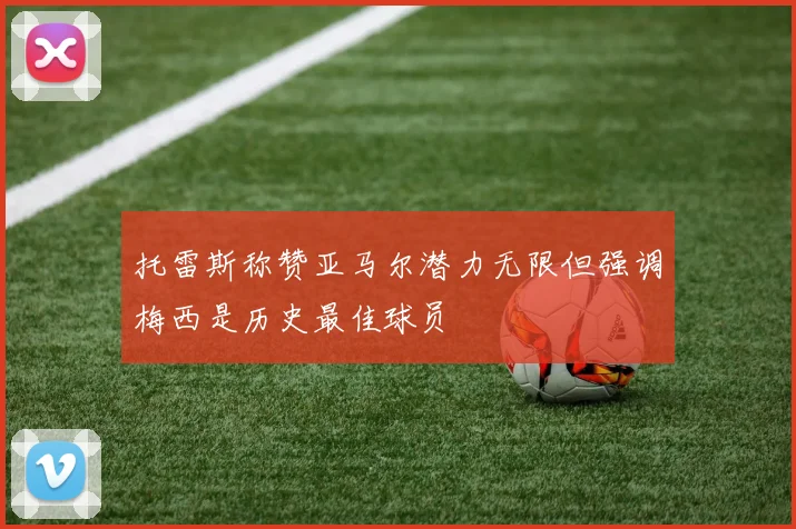 托雷斯称赞亚马尔潜力无限但强调梅西是历史最佳球员
