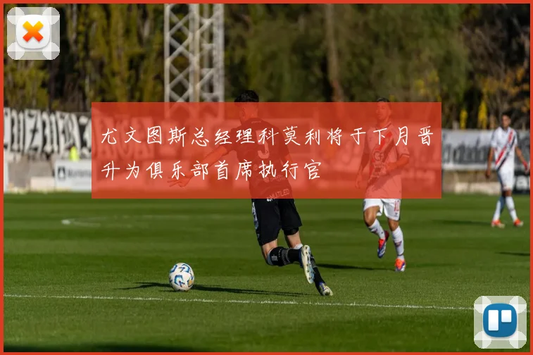 尤文图斯总经理科莫利将于下月晋升为俱乐部首席执行官
