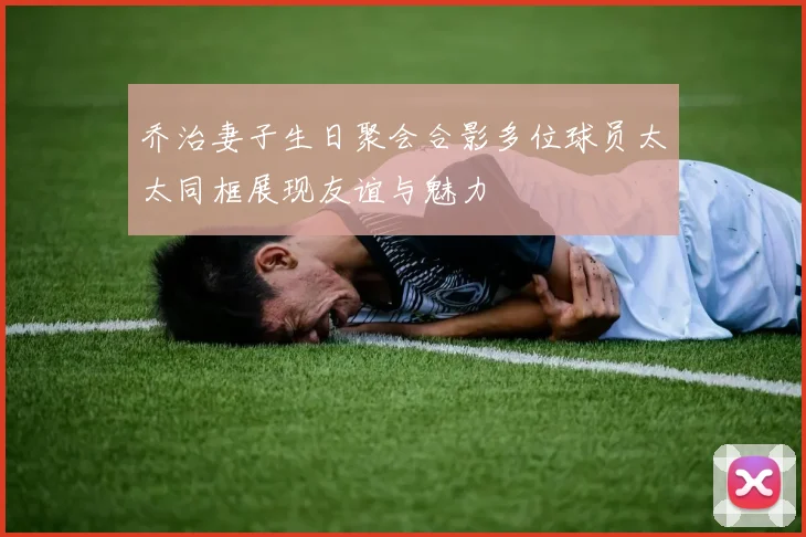 乔治妻子生日聚会合影多位球员太太同框展现友谊与魅力