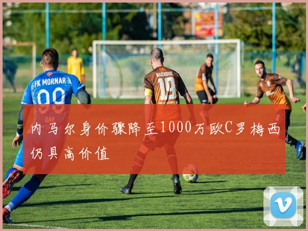 内马尔身价骤降至1000万欧C罗梅西仍具高价值
