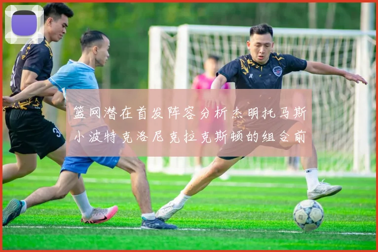 篮网潜在首发阵容分析杰明托马斯小波特克洛尼克拉克斯顿的组合前景