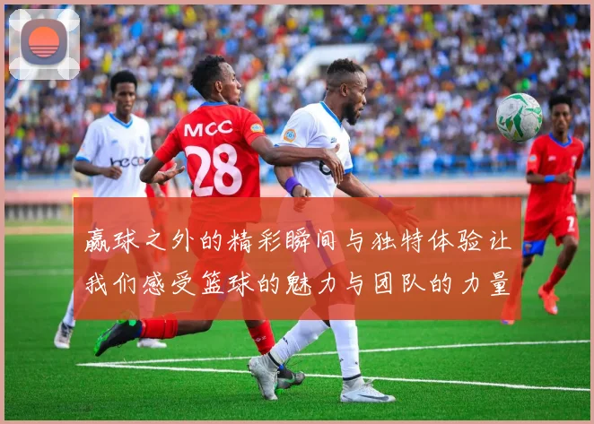 赢球之外的精彩瞬间与独特体验让我们感受篮球的魅力与团队的力量