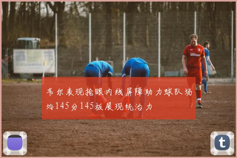 韦尔表现抢眼内线屏障助力球队场均145分145板展现统治力