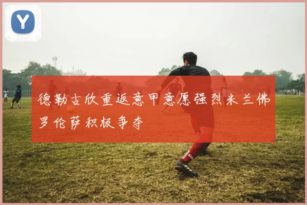 德勒古欣重返意甲意愿强烈米兰佛罗伦萨积极争夺