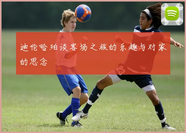 迪伦哈珀谈客场之旅的乐趣与对家的思念