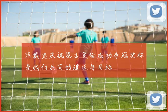 范戴克庆祝恩古莫哈成功夺冠奖杯是我们共同的追求与目标