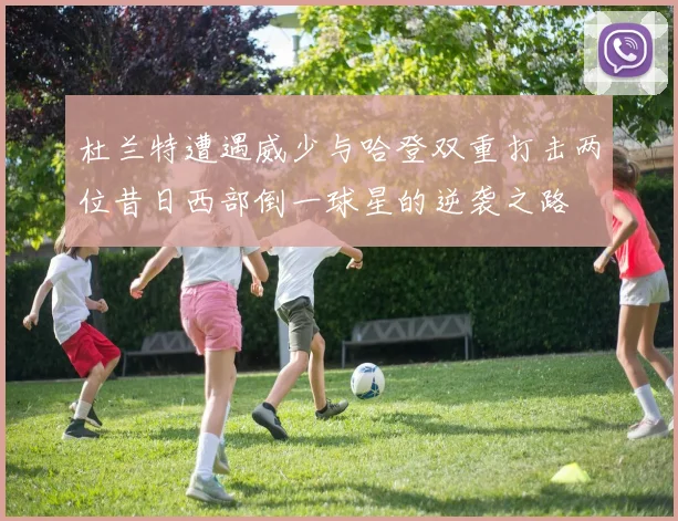杜兰特遭遇威少与哈登双重打击两位昔日西部倒一球星的逆袭之路