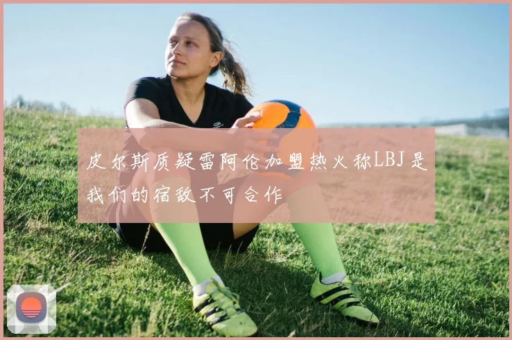 皮尔斯质疑雷阿伦加盟热火称LBJ是我们的宿敌不可合作