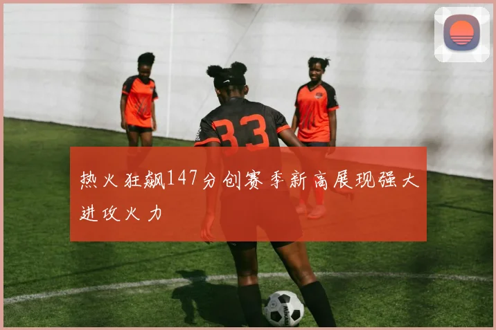 热火狂飙147分创赛季新高展现强大进攻火力