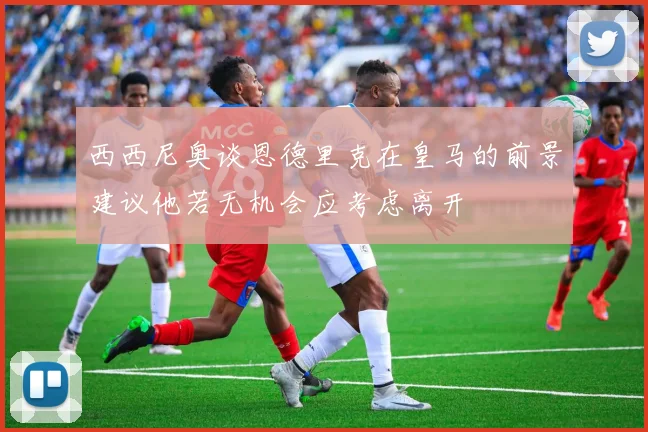 西西尼奥谈恩德里克在皇马的前景建议他若无机会应考虑离开