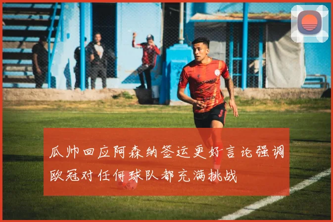 瓜帅回应阿森纳签运更好言论强调欧冠对任何球队都充满挑战