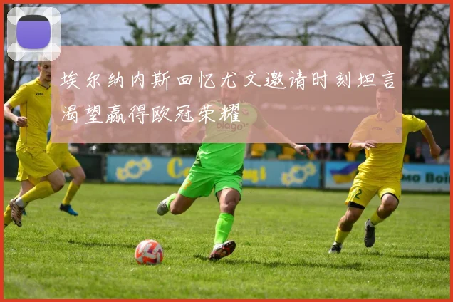 埃尔纳内斯回忆尤文邀请时刻坦言渴望赢得欧冠荣耀