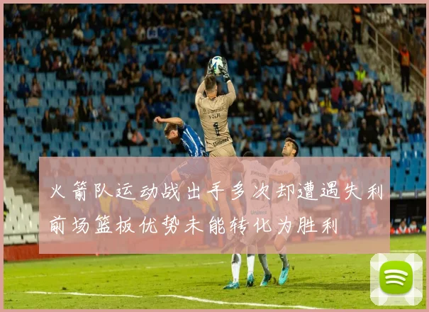 火箭队运动战出手多次却遭遇失利前场篮板优势未能转化为胜利