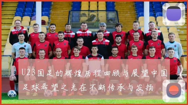 U23国足的辉煌历程回顾与展望中国足球希望之光在不断传承与发扬