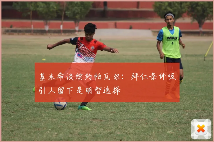 基米希谈续约帕瓦尔：拜仁条件吸引人留下是明智选择