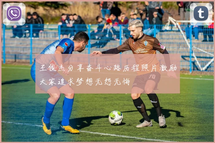 王俊杰分享奋斗心路历程照片激励大家追求梦想无怨无悔