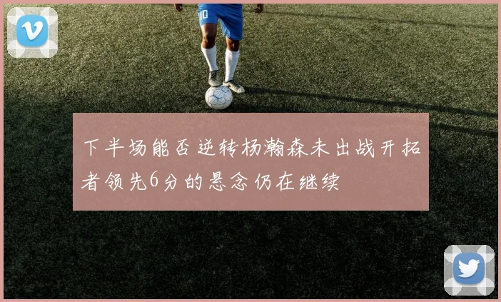 下半场能否逆转杨瀚森未出战开拓者领先6分的悬念仍在继续