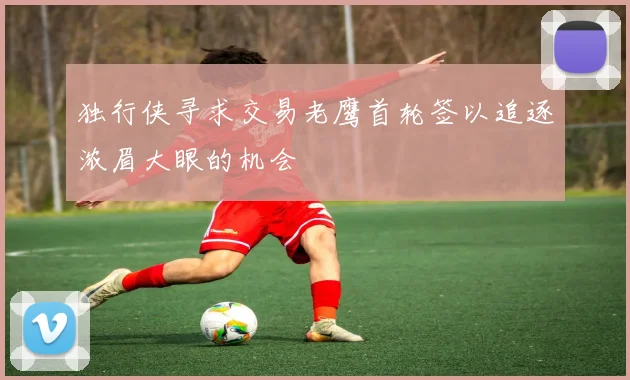 独行侠寻求交易老鹰首轮签以追逐浓眉大眼的机会