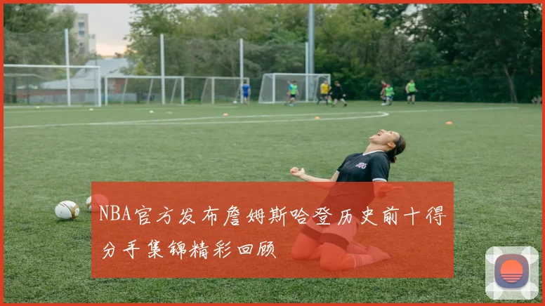 NBA官方发布詹姆斯哈登历史前十得分手集锦精彩回顾