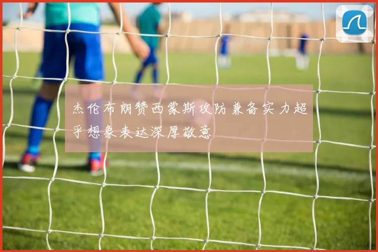 杰伦布朗赞西蒙斯攻防兼备实力超乎想象表达深厚敬意