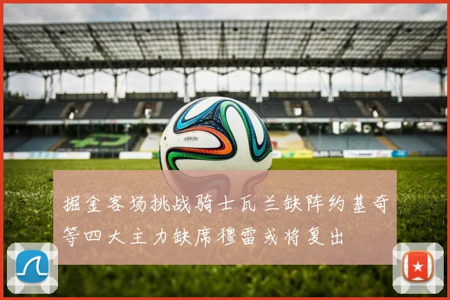 掘金客场挑战骑士瓦兰缺阵约基奇等四大主力缺席穆雷或将复出