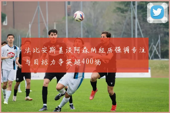 法比安斯基谈阿森纳经历强调专注与目标力争英超400场