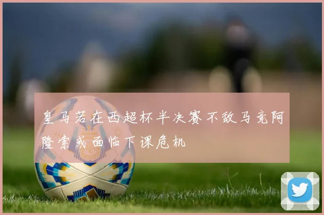 皇马若在西超杯半决赛不敌马竞阿隆索或面临下课危机
