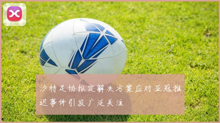 沙特足协拟定解决方案应对亚冠推迟事件引发广泛关注