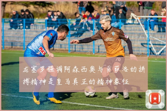 龙塞罗强调阿森西奥与贡萨洛的拼搏精神是皇马真正的精神象征
