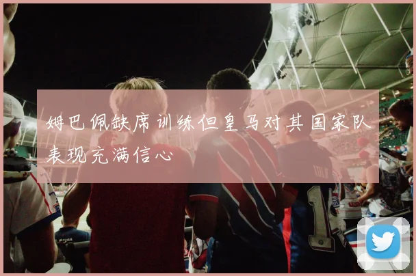 姆巴佩缺席训练但皇马对其国家队表现充满信心