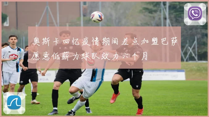 奥斯卡回忆疫情期间差点加盟巴萨愿意低薪为球队效力六个月