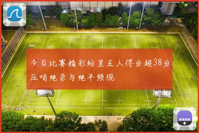 今日比赛精彩纷呈五人得分超38分压哨绝杀与绝平频现