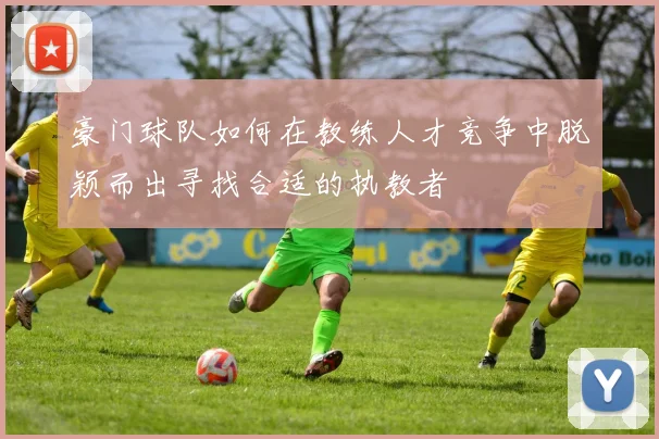 豪门球队如何在教练人才竞争中脱颖而出寻找合适的执教者