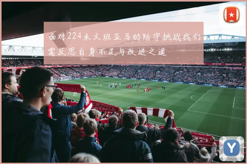 面对224米文班亚马的防守挑战我们需反思自身不足与改进之道