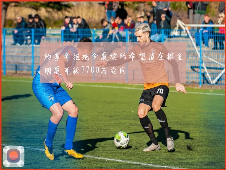 约基奇拒绝今夏续约希望留在掘金明夏可获7700万合同